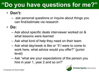 “Do you have questions for me?”
    • Don’t:
           – ask personal questions or inquire about things you
             can find/estimate via research
    • Do:
           – Ask about specific deals interviewer worked on &
             what lessons were learned
           – Ask what kind of help they need on their team
           – Ask what day/week is like or “if I were to come to
             work here, what advice would you offer?” (junior
             level)
           – Ask “what are your expectations of the person you
             hire in year 1, year 2 and so on?”

© Copyright Job Search Digest
 