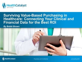 Surviving Value-Based Purchasing in 
Healthcare: Connecting Your Clinical and 
Financial Data for the Best ROI 
By Bobbi Brown 
© 2014 Health Catalyst 
www.healthcatalyst.com Proprietary and Confidential 
© 2014 Health Catalyst 
www.healthcatalyst.com 
Proprietary and Confidential 
 