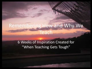 Remembering How and Why We
          Teach
   6 Weeks of Inspiration Created for
     “When Teaching Gets Tough”
 