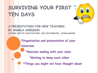 SURVIVING YOUR FIRST  TEN DAYS A PRESENTATION FOR NEW TEACHERS BY ANGELA SNEDDON ACTING DEPUTE HEADTEACHER, MILTON PRIMARY, LESMAHAGOW *Organisation and presentation of your classroom *Decision making with your class *Getting to know each other *Things you might not have thought about 