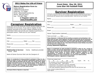2011 Relay For Life of Frisco
                                                                                                       Event Date: May 20, 2011
               Return Registration Form to:                                                            Lone Star HS Football Field
               Kellee Albrecht
               14808 Riverside Drive
               Little Elm, TX 75068
               Email: albrechk@friscoisd.org
                                                                                                    Survivor Registration
                                                                                    Come join us for the American Cancer Society’s Relay For Life Celebration for Survivors. If
               Phone: 469.222.4913                                                  you wish to register for the survivor activities, please complete all the information below
               Fax: 972.687.7882                                                    and provide your signature twice as described below. Thank you for your interest!
                            or Register online at:
                                                                                    Name: ___________________________________________________
                            www.FriscoRFL.com
                                                                                    Address: __________________________________________________

         Caregiver Registration                                                     City: _________________________ State: ______Zip: _____________
 Come join us for the American Cancer Society’s Relay For Life
 Celebration for Survivors. If you wish to register for the                         Phone (H): ______________________ (W): ________________
 caregiver activities at this event, please complete all the
 information below and provide your signature agreeing to a                         Email: _______________________________________________
 participant waiver. Thank you for your interest!
                                                                                    Cancer Type/Location (optional)_____________________________
 Name: _____________________________________
                                                                                    Years survived: ____ Age:______
 Address: ___________________________________                                       Privacy Statement: I understand that by providing my signature and participating in this
                                                                                    public event my name, cancer diagnosis, and length of survivorship may be announced; my
                                                                                    image and comments may be broadcast in various media formats without compensation;
 City: _________________ State: _____ Zip: _______                                  and the American Cancer Society may contact me about other Society programs and events
                                                                                    including next year’s Relay For Life. I may notify the American Cancer Society at any time if
 Phone (H): ______________ (W): _______________                                     I do not want to be contacted again.
                                                                                    Privacy Statement Signature:
 Email: ______________________________________                                      ______________________________________
                                                                                    Waiver: In consideration for being permitted to participate in Relay For Life, I hereby for
 Relationship to Survivor:              Family      Healthcare provider             myself, my heirs, and personal representative assume any and all risks which might be
  Friend Other                                                                      associated with the event, and I further waive, release, discharge and covenant not to sue
                                                                                    the American Cancer Society, its officers, members, sponsors, organizers or other
                                                                                    representatives, or successors and assigns, for any injuries or damages of any kind
 Name of Cancer Survivor that I am the Caregiver of:                                whatsoever suffered as a result of taking part in the event and related activities.
                                                                                    Participant waiver signature (required):
 __________________________________________                                         ______________________________________
 Waiver: In consideration for being permitted to participate in Relay For Life, I   T-Shirt size (select one):
 hereby for myself, my heirs, and personal representative assume any and all          S        M        L      XL      2XL      3XL         Youth:     YM   YL
 risks which might be associated with the event, and I further waive, release,
                                                                                      My caregiver will be attending Relay with me.
 discharge and covenant not to sue the American Cancer Society, its officers,
 members, sponsors, organizers or other representatives, or successors and
                                                                                      I am on a Relay Team. Team Name: _______________________________
 assigns, for any injuries or damages of any kind whatsoever suffered as a            I would like to be involved in Survivor Activities.
 result of taking part in the event and related activities.                           I would like to volunteer to help at Relay For Life.
                                                                                      I will need assistance getting around the track for the Survivor Lap.
 ___________________________________________
2/16/2011
 Participant Waiver Signature (required)
                                                                                    I was invited to attend Relay by: _____________________________________
                                                                                    Team Name ________________________________
 