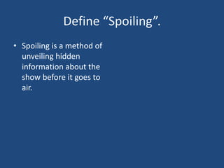 Define “Spoiling”.Spoiling is a method of unveiling hidden information about the show before it goes to air.