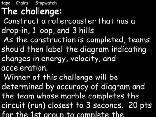 Rollercoaster Rampage Materials: 2- 6 ft sections of pipe insulation  1 small marble  1 meter of duct tape  Chairs  Stopwatch The challenge: Construct a rollercoaster that has a drop-in, 1 loop, and 3 hills As the construction is completed, teams should then label the diagram indicating changes in energy, velocity, and acceleration. Winner of this challenge will be determined by accuracy of diagram and the team whose marble completes the circuit (run) closest to 3 seconds.  20 pts for the 1st group to complete the challenge.  15 points to 2 nd  place.  10 points to 3 rd  place. 5 points to 4 th  place 