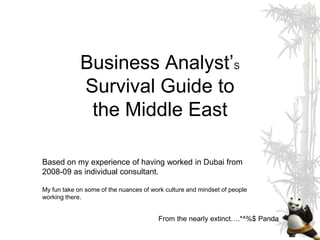 Business Analyst’S
             Survival Guide to
              the Middle East

Based on my experience of having worked in Dubai from
2008-09 as individual consultant.

My fun take on some of the nuances of work culture and mindset of people
working there.


                                        From the nearly extinct….*^%$ Panda
 