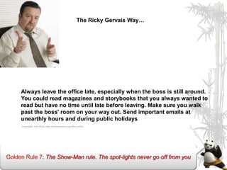 The Ricky Gervais Way…




     Always leave the office late, especially when the boss is still around.
     You could read magazines and storybooks that you always wanted to
     read but have no time until late before leaving. Make sure you walk
     past the boss' room on your way out. Send important emails at
     unearthly hours and during public holidays
     Copyrights with Ricky http://tombammann.org/office-skills




Golden Rule 7: The Show-Man rule. The spot-lights never go off from you
 