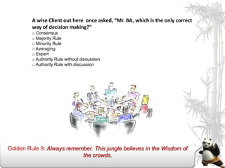 A wise Client out here once asked, “Mr. BA, which is the only correct
         way of decision making?”
         o Consensus
         o Majority Rule
         o Minority Rule
         o Averaging
         o Expert
         o Authority Rule without discussion
         o Authority Rule with discussion




Golden Rule 9: Always remember. This jungle believes in the Wisdom of
                           the crowds.
 