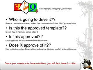 Frustratingly Annoying Questions??




• Who is going to drive it??
Beware… territories are clearly maked. You risk the wrath of other BAs if you overdeliver

• Is this the approved template??
Even if they do not make sense, follow it

• Is this approved??
Once approved, the document becomes sacrosanct

• Does X approve of it??
It’s a political powerkeg. Personalities run the show. So tread carefully and avoid sparks..




Frame your answers for these questions..you will face these too often
 