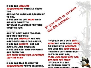 If you can Visualize
Requirements when all about
you,
Are simply vague and looking up
to you,
If you can dig out MOMs when
all men doubt you,
But make allowance for their
doubting too;
……………
And yet don't look too good,
nor talk too wise:
If you can innovate - and not
make guidelines your master,      If you can talk with End-
If you can Analyze - and not      Users and keep your vision,
make analysis your aim;           Or walk with Sponsors -
If you can meet with Deadlines    nor lose the gory details,
and Perfection                    If neither Off-shores nor
And treat those two imposters     Geo’s can hurt you,
just the same;                    If all men count with you,
…….                               but none too much;
If you can bear to hear the       If you can fill the
requirements you've recorded,     unforgiving minute
 