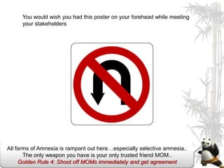 You would wish you had this poster on your forehead while meeting
      your stakeholders




All forms of Amnesia is rampant out here…especially selective amnesia..
       The only weapon you have is your only trusted friend MOM..
     Golden Rule 4: Shoot off MOMs immediately and get agreement
 