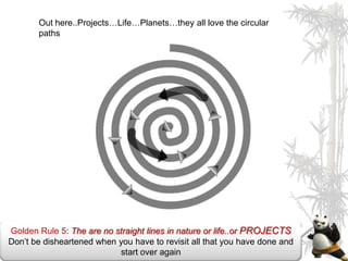 Out here..Projects…Life…Planets…they all love the circular
       paths




Golden Rule 5: The are no straight lines in nature or life..or PROJECTS
Don’t be disheartened when you have to revisit all that you have done and
                           start over again
 
