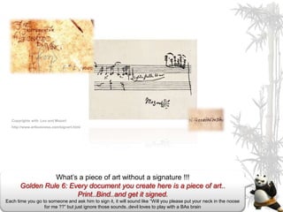 Copyrights with Leo and Mozart
  http://www.artbusiness.com/signart.html




                 What’s a piece of art without a signature !!!
       Golden Rule 6: Every document you create here is a piece of art..
                        Print..Bind..and get it signed.
Each time you go to someone and ask him to sign it, it will sound like “Will you please put your neck in the noose
                  for me ??” but just ignore those sounds..devil loves to play with a BAs brain
 