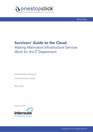 White Paper
Survivors’ Guide to the Cloud:
Making Alternative Infrastructure Services
Work for the IT Department
Sponsored by
May 2013
OneStopClick Research
Cloud Services Group
OneStopClick ©2013 All Rights Reserved
 