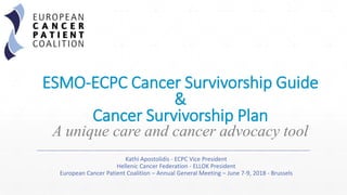 ESMO-ECPC Cancer Survivorship Guide
&
Cancer Survivorship Plan
A unique care and cancer advocacy tool
Kathi Apostolidis - ECPC Vice President
Hellenic Cancer Federation - ELLOK President
European Cancer Patient Coalition – Annual General Meeting – June 7-9, 2018 - Brussels
 