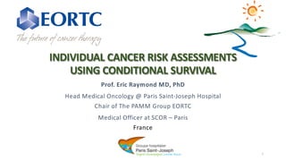 INDIVIDUAL CANCER RISK ASSESSMENTS
USING CONDITIONAL SURVIVAL
Prof. Eric Raymond MD, PhD
Head Medical Oncology @ Paris Saint-Joseph Hospital
Chair of The PAMM Group EORTC
Medical Officer at SCOR – Paris
France
1
 