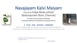 Navajayam Kalvi Maiyam 
Formerly Vidya Nivas school 
(Kotturpuram Slum, Chennai) 
A survivor of socio-political hardships 
A potential platform for educational and social reforms 
A FICAS SAVE SCHOOLS CAMPAIGN 
(FICAS – An advocacy NGO for education, economy and environment upliftment 
Foundation for Innovative CASework and Research for Education, Economy and Environment) 
“Education is the most powerful weapon, which you can use to 
change the world.” 
– Nelson Mandela 
 