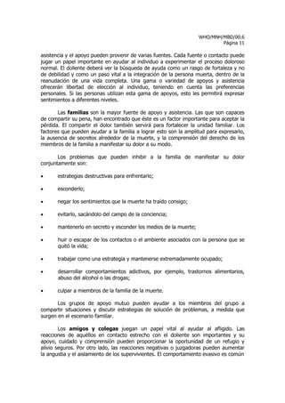 WHO/MNH/MBD/00.6
                                                                           Página 11

asistencia y el apoyo pueden provenir de varias fuentes. Cada fuente o contacto puede
jugar un papel importante en ayudar al individuo a experimentar el proceso doloroso
normal. El doliente deberá ver la búsqueda de ayuda como un rasgo de fortaleza y no
de debilidad y como un paso vital a la integración de la persona muerta, dentro de la
reanudación de una vida completa. Una gama o variedad de apoyos y asistencia
ofrecerán libertad de elección al individuo, teniendo en cuenta las preferencias
personales. Si las personas utilizan esta gama de apoyos, esto les permitirá expresar
sentimientos a diferentes niveles.

       Las familias son la mayor fuente de apoyo y asistencia. Las que son capaces
de compartir su pena, han encontrado que éste es un factor importante para aceptar la
pérdida. El compartir el dolor también servirá para fortalecer la unidad familiar. Los
factores que pueden ayudar a la familia a lograr esto son la amplitud para expresarlo,
la ausencia de secretos alrededor de la muerte, y la comprensión del derecho de los
miembros de la familia a manifestar su dolor a su modo.

       Los problemas que pueden inhibir a la familia de manifestar su dolor
conjuntamente son:

•      estrategias destructivas para enfrentarlo;

•      esconderlo;

•      negar los sentimientos que la muerte ha traído consigo;

•      evitarlo, sacándolo del campo de la conciencia;

•      mantenerlo en secreto y esconder los medios de la muerte;

•      huir o escapar de los contactos o el ambiente asociados con la persona que se
       quitó la vida;

•      trabajar como una estrategia y mantenerse extremadamente ocupado;

•      desarrollar comportamientos adictivos, por ejemplo, trastornos alimentarios,
       abuso del alcohol o las drogas;

•      culpar a miembros de la familia de la muerte.

       Los grupos de apoyo mutuo pueden ayudar a los miembros del grupo a
compartir situaciones y discutir estrategias de solución de problemas, a medida que
surgen en el escenario familiar.

        Los amigos y colegas juegan un papel vital al ayudar al afligido. Las
reacciones de aquéllos en contacto estrecho con el doliente son importantes y su
apoyo, cuidado y comprensión pueden proporcionar la oportunidad de un refugio y
alivio seguros. Por otro lado, las reacciones negativas o juzgadoras pueden aumentar
la angustia y el aislamiento de los supervivientes. El comportamiento evasivo es común
 