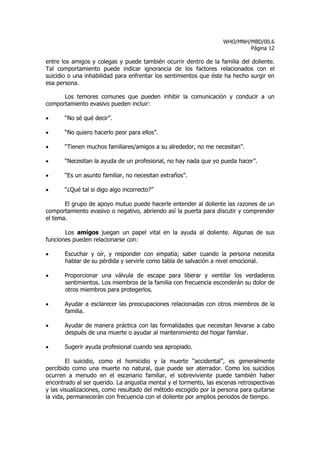 WHO/MNH/MBD/00.6
                                                                           Página 12

entre los amigos y colegas y puede también ocurrir dentro de la familia del doliente.
Tal comportamiento puede indicar ignorancia de los factores relacionados con el
suicidio o una inhabilidad para enfrentar los sentimientos que éste ha hecho surgir en
esa persona.

      Los temores comunes que pueden inhibir la comunicación y conducir a un
comportamiento evasivo pueden incluir:

•      “No sé qué decir”.

•      “No quiero hacerlo peor para ellos”.

•      “Tienen muchos familiares/amigos a su alrededor, no me necesitan”.

•      “Necesitan la ayuda de un profesional, no hay nada que yo pueda hacer”.

•      “Es un asunto familiar, no necesitan extraños”.

•      “¿Qué tal si digo algo incorrecto?”

       El grupo de apoyo mutuo puede hacerle entender al doliente las razones de un
comportamiento evasivo o negativo, abriendo así la puerta para discutir y comprender
el tema.

       Los amigos juegan un papel vital en la ayuda al doliente. Algunas de sus
funciones pueden relacionarse con:

•      Escuchar y oír, y responder con empatía; saber cuando la persona necesita
       hablar de su pérdida y servirle como tabla de salvación a nivel emocional.

•      Proporcionar una válvula de escape para liberar y ventilar los verdaderos
       sentimientos. Los miembros de la familia con frecuencia esconderán su dolor de
       otros miembros para protegerlos.

•      Ayudar a esclarecer las preocupaciones relacionadas con otros miembros de la
       familia.

•      Ayudar de manera práctica con las formalidades que necesitan llevarse a cabo
       después de una muerte o ayudar al mantenimiento del hogar familiar.

•      Sugerir ayuda profesional cuando sea apropiado.

        El suicidio, como el homicidio y la muerte “accidental”, es generalmente
percibido como una muerte no natural, que puede ser aterrador. Como los suicidios
ocurren a menudo en el escenario familiar, el sobreviviente puede también haber
encontrado al ser querido. La angustia mental y el tormento, las escenas retrospectivas
y las visualizaciones, como resultado del método escogido por la persona para quitarse
la vida, permanecerán con frecuencia con el doliente por amplios periodos de tiempo.
 