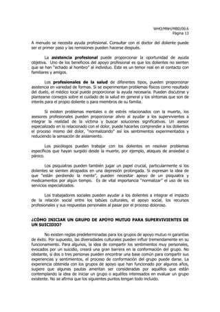 WHO/MNH/MBD/00.6
                                                                           Página 13

A menudo se necesita ayuda profesional. Consultar con el doctor del doliente puede
ser el primer paso y las remisiones pueden hacerse después.

        La asistencia profesional puede proporcionar la oportunidad de ayuda
objetiva. Uno de los beneficios del apoyo profesional es que los dolientes no sienten
que se han “echado al hombro” al individuo. Este es un temor real en el contacto con
familiares y amigos.

        Los profesionales de la salud de diferentes tipos, pueden proporcionar
asistencia en variedad de formas. Si se experimentan problemas físicos como resultado
del duelo, el médico local puede proporcionar la ayuda necesaria. Pueden discutirse y
plantearse consejos sobre el cuidado de la salud en general y los síntomas que son de
interés para el propio doliente o para miembros de su familia.

       Si existen problemas mentales o de estrés relacionados con la muerte, los
asesores profesionales pueden proporcionar alivio al ayudar a los supervivientes a
integrar la realidad de la víctima y buscar soluciones significativas. Un asesor
especializado en lo relacionado con el dolor, puede hacerles comprender a los dolientes
el proceso mismo del dolor, “normalizando” así los sentimientos experimentados y
reduciendo la sensación de aislamiento.

        Los psicólogos pueden trabajar con los dolientes en resolver problemas
específicos que hayan surgido desde la muerte, por ejemplo, ataques de ansiedad o
pánico.

        Los psiquiatras pueden también jugar un papel crucial, particularmente si los
dolientes se sienten atrapados en una depresión prolongada. Si expresan la idea de
que “están perdiendo la mente”, pueden necesitar apoyo de un psiquiatra y
medicamentos por algún tiempo. Es de vital importancia “normalizar” el uso de los
servicios especializados.

       Los trabajadores sociales pueden ayudar a los dolientes a integrar el impacto
de la relación social entre los tabúes culturales, el apoyo social, los recursos
profesionales y sus respuestas personales al pasar por el proceso doloroso.


¿CÓMO INICIAR UN GRUPO DE APOYO MUTUO PARA SUPERVIVIENTES DE
UN SUICIDIO?

       No existen reglas predeterminadas para los grupos de apoyo mutuo ni garantías
de éxito. Por supuesto, las diversidades culturales pueden influir tremendamente en su
funcionamiento. Para algunos, la idea de compartir los sentimientos muy personales,
evocados por un suicidio, creará una gran barrera en la conformación del grupo. No
obstante, si dos o tres personas pueden encontrar una base común para compartir sus
experiencias y sentimientos, el proceso de conformación del grupo puede darse. La
experiencia obtenida con los grupos de apoyo que han funcionado por algunos años,
sugiere que algunas pautas ameritan ser consideradas por aquéllos que están
contemplando la idea de iniciar un grupo o aquéllos interesados en evaluar un grupo
existente. No se afirma que los siguientes puntos tengan todo incluido.
 