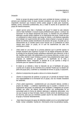 WHO/MNH/MBD/00.6
                                                                            Página 14

Iniciación

       Iniciar un grupo de apoyo puede tomar gran cantidad de tiempo y energía. La
persona que proponga iniciar el grupo necesita considerar una serie de factores. Es
importante reconocer que involucra ciertos costos (pagar la sede para reuniones,
bebidas, correo, honorarios profesionales, etc.) y tratar el asunto de la operación del
grupo de manera temprana.

•      ¿Quién servirá como líder o facilitador del grupo? Si Usted ha sido doliente
       ¿será el líder facilitador o buscará ayuda profesional para apoyar y conducir las
       reuniones? En las etapas tempranas del grupo, un miembro de una profesión
       dedicada a ayudar puede colaborar en la organización del grupo. Puede ser que
       un profesional en salud mental, que tenga un interés y una destreza especiales
       para trabajar con supervivientes del suicidio, desee empezar un grupo de apoyo
       donde los clientes puedan beneficiarse del proceso del grupo. O puede que un
       sobreviviente de un suicidio quiera aunar fuerzas con un profesional en salud
       mental para iniciar un grupo, en el cual las experiencias de cada uno
       contribuyan al éxito.

•      ¿Está Usted en una etapa de su proceso doloroso que le permite aportar la
       energía necesaria para organizar el grupo? En las etapas tempranas del dolor,
       la energía de las personas puede necesitarse solamente para sobrevivir el día a
       día. Aquéllos que están más adelantados en su proceso doloroso, es decir uno a
       varios años, tendrán mayor fortaleza y podrán más probablemente lograr algún
       progreso en reobtener un propósito y un significado en la vida, y
       probablemente hayan “integrado” la pérdida de su ser querido o amigo lo
       suficiente para ser capaces de ayudar a otros.

•      Si Usted es un doliente y tiene la intención de ser el facilitador del grupo,
       ¿cuenta con el apoyo de los miembros de su familia? Puede que no deseen ser
       parte del grupo pero, si admiten su necesidad de formar un grupo, lo apoyarán.

•      ¿Siente el compromiso de ayudar a otros en la misma situación?

•      ¿Siente el compromiso de sostener un grupo por un periodo de tiempo? Existe
       una responsabilidad en la formación de un grupo; una vez iniciado necesitará
       ser sostenido.

•      ¿Tiene usted experiencia – posiblemente por una situación laboral, comités o
       grupos de trabajo – o destreza organizativa que lo ayuden a iniciarse en la
       organización del grupo? Las destrezas como facilitador y trabajando con grupos
       también son útiles. No deberá dudar en hablar con profesionales en su
       comunidad sobre la forma de obtener destrezas o asistencia adicionales. Una
       vez que el grupo se haya formado, habrá un fondo común de destrezas al que
       se recurrirá, para que sus miembros puedan asumir los roles identificados por
       el grupo y funcionar eficientemente.

•       ¿Qué clase de grupos de apoyo de dolientes existen ya en su comunidad local?
       Puede revisar probables fuentes de información al leer los periódicos locales,
 