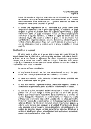 WHO/MNH/MBD/00.6
                                                                             Página 15

       hablar con su médico, preguntar en el centro de salud comunitario, escudriñar
       las carteleras con noticias de la comunidad o visitar la biblioteca local. ¿Cuál ha
       sido la historia de éxitos en esos grupos? ¿Qué han aprendido los líderes de
       esos grupos sobre lo que funciona y lo que no?

•      Si existe una organización en su comunidad que pueda servir como
       “organización sombrilla” para su grupo (por ejemplo, en Australia, un grupo
       religioso, el Ejército de Salvación, apoya los grupos de supervivientes). El grupo
       deberá verse como un grupo no religioso, ya que un énfasis religioso podría
       desmotivar a algunos individuos. Si Usted es capaz de operar bajo una
       estructura mayor, esto ayudará a sostener al grupo. Si esa organización más
       grande también proporciona acceso a servicios de remisión, esto constituye una
       ventaja adicional. Es necesario llegar a un acuerdo con esta organización, en el
       que se establezcan metas y objetivos para el grupo, aprobados de mutuo
       acuerdo.

Identificación de la necesidad

        El primer paso al iniciar un grupo de apoyo mutuo para supervivientes del
suicidio es averiguar si existen otros en la comunidad que estén en la misma situación
y deseen unirse para formar un solo grupo. Para hacer contacto con personas que
piensan igual y planear una reunión inicial, es necesario desarrollar algún trabajo
previo. Se podría empezar por preparar una comunicación/circular que proporcione los
detalles básicos del grupo en mención.

       La comunicación necesitará incluir:

•      El propósito de la reunión, es decir que se conformará un grupo de apoyo
       mutuo para los amigos y familias que son dolientes por un suicidio.

•      La fecha de la reunión. Deberá permitirse un plazo de entrega suficiente para
       que la información llegue a la gente.

•      La hora de la reunión. En primera instancia, una reunión vespertina facilitará la
       asistencia de las personas ocupadas durante las horas normales de trabajo.

•      La sede de la reunión. Necesitará decidir si la reunión se realizará en un sitio
       público o en un hogar. Tenga en mente que si se hace en un sitio privado,
       tendrán que considerarse las necesidades de los miembros de la familia y los
       asuntos de seguridad relacionados con invitar extraños. Con frecuencia, un sitio
       público puede considerarse más neutral. La sede debe ser cálida, confortable,
       invitadora y segura. Es necesario contar con facilidades para preparar bebidas
       calientes. El salón no deberá ser demasiado grande ni demasiado pequeño y
       deberá poder cerrarse para asegurar la privacidad. Preferiblemente deberá
       estar localizado cerca a transporte público. Los edificios públicos tales como los
       predios de concejos locales, centros comunitarios, escuelas, bibliotecas o
       centros de salud tienen salones adecuados que las organizaciones comunitarias
       pueden usar gratuitamente o a bajo costo.
 
