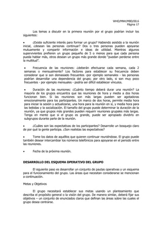 WHO/MNH/MBD/00.6
                                                                            Página 17

       Los temas a discutir en la primera reunión por el grupo podrían incluir los
siguientes:

•        ¿Existe suficiente interés para formar un grupo? Habiendo asistido a la reunión
inicial, ¿desean las personas continuar? Dos o tres personas pueden apoyarse
mutuamente y compartir información e ideas de utilidad. Mientras algunos
supervivientes prefieren un grupo pequeño de 5 o menos para que cada persona
pueda hablar más, otros desean un grupo más grande donde “puedan perderse entre
la multitud”.

•     Frecuencia de las reuniones: ¿deberán efectuarse cada semana, cada 2
semanas o mensualmente? Los factores para establecer su frecuencia deben
considerar que si son demasiado frecuentes -por ejemplo semanales - las personas
podrían desarrollar una dependencia del grupo; por otro lado, si son muy poco
frecuentes - por ejemplo mensuales - podría ser difícil establecer vínculos.

•      Duración de las reuniones: ¿Cuánto tiempo deberá durar una reunión? La
mayoría de los grupos encuentra que las reuniones de hora y media a dos horas
funcionan bien. Si las reuniones son más largas pueden ser agotadoras
emocionalmente para los participantes. Un marco de dos horas, permite media hora
para iniciar la sesión y actualizarse, una hora para la reunión en sí, y media hora para
las bebidas y la socialización. El tamaño del grupo puede determinar la duración de la
reunión, ya que grupos más grandes pueden requerir reuniones grupales más largas.
Tenga en mente que si el grupo es grande, puede ser apropiado dividirlo en
subgrupos durante parte de la reunión.

•      ¿Cuáles son las expectativas de los participantes? Desarrolle un bosquejo claro
de por qué la gente participa. ¿Son realistas las expectativas?

•      Tome los datos de aquéllos que quieren continuar reuniéndose. El grupo puede
también desear intercambiar los números telefónicos para apoyarse en el periodo entre
las reuniones.

•      Fecha de la próxima reunión.


DESARROLLO DEL ESQUEMA OPERATIVO DEL GRUPO

       El siguiente paso es desarrollar un conjunto de pautas operativas y un esquema
para el funcionamiento del grupo. Las áreas que necesitan considerarse se mencionan
a continuación.

Metas y Objetivos

       El grupo necesitará establecer sus metas usando un planteamiento que
describa el propósito general o la visión del grupo. De manera similar, deberá fijar sus
objetivos – un conjunto de enunciados claros que definan las áreas sobre las cuales el
grupo desea centrarse.
 