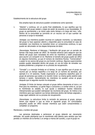 WHO/MNH/MBD/00.6
                                                                           Página 18

Establecimiento de la estructura del grupo

       Dos amplios tipos de estructura pueden considerarse como opciones:

1.     “Abierta” y continua, sin un punto final establecido, lo que significa que los
       miembros del grupo asisten y dejan de asistir de acuerdo a sus necesidades. El
       grupo es permanente y se reúne cada cierto tiempo a lo largo del mes / año.
       Dentro de la comunidad se convierte en un recurso con el que cuentan las
       personas si surge la necesidad.

       Ventajas. Los miembros pueden reunirse en cualquier momento. La naturaleza
       del grupo lo hace aparecer abierto y disponible para la comunidad en caso de
       necesidad. Los miembros no necesitan tener un compromiso continuo, lo que
       puede ser abrumador en las etapas tempranas de dolor.

       Desventajas. Mantener el liderazgo / facilitación del grupo por un periodo de
       tiempo más largo puede ser difícil. Se necesita esfuerzo para asegurar que los
       líderes del grupo sean reclutados de entre los miembros y estén preparados
       para asumir y/o compartir el rol. Mantener el tamaño del grupo puede ser difícil
       en algunos momentos, ya que el número de miembros fluctúa. “Comercializar”
       o pasar la voz acerca del grupo es una función continua. Algunos supervivientes
       pueden quedar atascados dentro del grupo, en vez de tratar de remediar sus
       propios problemas y progresar en su proceso de recuperación.

2.     “Cerrada” y a menudo limitada en el tiempo, lo que significa que el grupo se
       reunirá por un tiempo específico a lo largo de un número de semanas, por
       ejemplo 8 a 10 sesiones. Puede organizarse un programa específico para el
       grupo de personas que asista a la reunión inicial. La misma gente asistirá cada
       semana o sesión. Generalmente los miembros no pueden unirse al grupo
       después que la segunda reunión ha empezado.

       Ventajas. El límite de tiempo colocado al grupo define claramente el inicio y el
       final para los miembros. La gente llega a conocerse y a confiar entre sí, ya que
       la membresía es estable, lo cual ayuda a establecer fuertes relaciones
       interpersonales que pueden sobrepasar las reuniones del grupo. Se motiva a los
       miembros para que exploren sus temas dolorosos dentro del tiempo asignado y
       luego sigan adelante con su proceso de recuperación.

       Desventajas. La estructura limita la remisión de personas al grupo, porque
       tienen que esperar a que se inicie el siguiente grupo. En comunidades
       pequeñas puede ser difícil reclutar miembros que estén comprometidos a
       completar un programa.

Membresía y nombre del grupo

       Las personas destinadas a pertenecer al grupo deberán ser claramente
definidas. Así puede plantearse que la membresía está abierta para adultos que han
perdido un miembro de la familia o un amigo a manos del suicidio, y que el grupo no
 