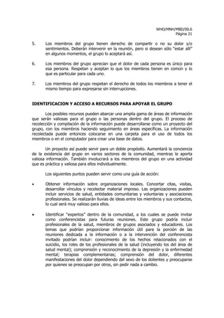 WHO/MNH/MBD/00.6
                                                                            Página 21

5.     Los miembros del grupo tienen derecho de compartir o no su dolor y/o
       sentimientos. Deberán intervenir en la reunión, pero si desean sólo “estar allí”
       en algunos momentos, el grupo lo aceptará así.

6.     Los miembros del grupo aprecian que el dolor de cada persona es único para
       esa persona. Respetan y aceptan lo que los miembros tienen en común y lo
       que es particular para cada uno.

7.    Los miembros del grupo respetan el derecho de todos los miembros a tener el
      mismo tiempo para expresarse sin interrupciones.


IDENTIFICACION Y ACCESO A RECURSOS PARA APOYAR EL GRUPO

       Los posibles recursos pueden abarcar una amplia gama de áreas de información
que serán valiosas para el grupo o las personas dentro del grupo. El proceso de
recolección y compilación de la información puede desarrollarse como un proyecto del
grupo, con los miembros haciendo seguimiento en áreas específicas. La información
recolectada puede entonces colocarse en una carpeta para el uso de todos los
miembros o en el computador para crear una base de datos.

       Un proyecto así puede servir para un doble propósito. Aumentará la conciencia
de la existencia del grupo en varios sectores de la comunidad, mientras le aporta
valiosa información. También involucrará a los miembros del grupo en una actividad
que es práctica y valiosa para ellos individualmente.

      Los siguientes puntos pueden servir como una guía de acción:

•      Obtener información sobre organizaciones locales. Concertar citas, visitas,
       desarrollar vínculos y recolectar material impreso. Las organizaciones pueden
       incluir servicios de salud, entidades comunitarias y voluntarias y asociaciones
       profesionales. Se realizarán lluvias de ideas entre los miembros y sus contactos,
       lo cual será muy valioso para ellos.

•      Identificar “expertos” dentro de la comunidad, a los cuales se puede invitar
       como conferencistas para futuras reuniones. Este grupo podría incluir
       profesionales de la salud, miembros de grupos asociados y educadores. Los
       temas que podrían proporcionar información útil para la porción de las
       reuniones dedicada a la información o a la intervención del conferencista
       invitado podrían incluir: conocimiento de los hechos relacionados con el
       suicidio, los roles de los profesionales de la salud (incluyendo los del área de
       salud mental); comprensión y reconocimiento de la depresión y la enfermedad
       mental; terapias complementarias; comprensión del dolor, diferentes
       manifestaciones del dolor dependiendo del sexo de los dolientes y preocuparse
       por quienes se preocupan por otros, sin pedir nada a cambio.
 