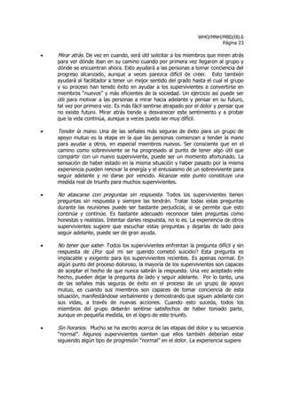 WHO/MNH/MBD/00.6
                                                                         Página 23

•   Mirar atrás. De vez en cuando, será útil solicitar a los miembros que miren atrás
    para ver dónde iban en su camino cuando por primera vez llegaron al grupo y
    dónde se encuentran ahora. Esto ayudará a las personas a tomar conciencia del
    progreso alcanzado, aunque a veces parezca difícil de creer. Esto también
    ayudará al facilitador a tener un mejor sentido del grado hasta el cual el grupo
    y su proceso han tenido éxito en ayudar a los supervivientes a convertirse en
    miembros “nuevos” y más eficientes de la sociedad. Un ejercicio así puede ser
    útil para motivar a las personas a mirar hacia adelante y pensar en su futuro,
    tal vez por primera vez. Es más fácil sentirse atrapado por el dolor y pensar que
    no existe futuro. Mirar atrás tiende a desvanecer este sentimiento y a probar
    que la vida continúa, aunque a veces pueda ser muy difícil.

•   Tender la mano. Una de las señales más seguras de éxito para un grupo de
    apoyo mutuo es la etapa en la que las personas comienzan a tender la mano
    para ayudar a otros, en especial miembros nuevos. Ser consciente que en el
    camino como sobreviviente se ha progresado al punto de tener algo útil que
    compartir con un nuevo superviviente, puede ser un momento afortunado. La
    sensación de haber estado en la misma situación y haber pasado por la misma
    experiencia pueden renovar la energía y el entusiasmo de un sobreviviente para
    seguir adelante y no darse por vencido. Alcanzar este punto constituye una
    medida real de triunfo para muchos supervivientes.

•   No atascarse con preguntas sin respuesta. Todos los supervivientes tienen
    preguntas sin respuesta y siempre las tendrán. Tratar todas estas preguntas
    durante las reuniones puede ser bastante perjudicial, si se permite que esto
    continúe y continúe. Es bastante adecuado reconocer tales preguntas como
    honestas y realistas. Intentar darles respuesta, no lo es. La experiencia de otros
    supervivientes sugiere que escuchar estas preguntas y dejarlas de lado para
    seguir adelante, puede ser de gran ayuda.

•   No tener que saber. Todos los supervivientes enfrentan la pregunta difícil y sin
    respuesta de ¿Por qué mi ser querido cometió suicidio? Esta pregunta es
    implacable y exigente para los supervivientes recientes. Es apenas normal. En
    algún punto del proceso doloroso, la mayoría de los supervivientes son capaces
    de aceptar el hecho de que nunca sabrán la respuesta. Una vez aceptado este
    hecho, pueden dejar la pregunta de lado y seguir adelante. Por lo tanto, una
    de las señales más seguras de éxito en el proceso de un grupo de apoyo
    mutuo, es cuando sus miembros son capaces de tomar conciencia de esta
    situación, manifestándose verbalmente y demostrando que siguen adelante con
    sus vidas, a través de nuevas acciones. Cuando esto suceda, todos los
    miembros del grupo deberán sentirse satisfechos de haber tomado parte,
    aunque en pequeña medida, en el logro de este triunfo.

•   Sin horarios. Mucho se ha escrito acerca de las etapas del dolor y su secuencia
    “normal”. Algunos supervivientes sienten que ellos también deberían estar
    siguiendo algún tipo de progresión “normal” en el dolor. La experiencia sugiere
 