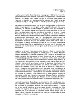 WHO/MNH/MBD/00.6
                                                                        Página 24

    que los supervivientes desarrollan cada uno su propio patrón e itinerario en los
    procesos de dolor y recuperación. Esperar que un superviviente funcione con el
    itinerario de alguien más, puede conducir a problemas innecesarios. Un
    veterano en trabajar con supervivientes ha sugerido que “seguir su propio
    instinto”, es un buen consejo cuando se trata de encontrar su propio itinerario.

•   Dar esperanza, cuando se puede. Las personas que han estado en el grupo por
    algún tiempo, pueden ser de gran ayuda, especialmente para los nuevos
    miembros, al contarles cuánto tiempo ha pasado desde que sufrieron su
    pérdida. Esto les dará la esperanza de que es posible sobrevivir, incluso una
    hora o un día a la vez, hasta que esos días se conviertan en semanas y meses.
    Mirar atrás para ver qué tan lejos se ha llegado, es una buena manera de
    reforzar el hecho de que las personas pueden sobrevivir y superar el desespero
    aparentemente interminable, que los supervivientes experimentan con
    frecuencia. De manera similar, describir los triunfos logrados en su proceso de
    recuperación puede ser muy útil. Por ejemplo, contar cómo trató el tema de
    cumpleaños, vacaciones y aniversarios puede ser de gran ayuda para aquéllos
    que enfrentan estas fechas significativas por primera vez. Y aprenderá que
    compartir sus triunfos puede ser una gran ayuda para su propio proceso de
    recuperación.

•   Lágrimas y abrazos. Los supervivientes tienden a llorar a menudo. Para
    muchas personas, esto es aceptable en privado, pero no en público. Necesitan
    saber que está bien llorar en los grupos de apoyo. De hecho se espera que lo
    hagan. Derramar lágrimas ayuda a sanar. Demuestra que la persona está
    realmente trabajando en la resolución de problemas difíciles. Da la oportunidad
    a otros miembros de tender la mano para consolar y ayudar a alguien más, tal
    vez por primera vez desde su pérdida. Los facilitadores deben anticiparse a esta
    situación, manteniendo una buena reserva de pañuelos desechables. Esto
    indicará que las lágrimas son bienvenidas. Los abrazos son una buena forma de
    demostrar aceptación incondicional. Son señal de aceptación, preocupación y
    apoyo – cosas que todos los supervivientes necesitan. Como los miembros se
    están reuniendo para conformar un grupo, es común que se compartan abrazos
    como señal de bienvenida y preocupación. Los abrazos ciertamente expresan
    un mensaje de franqueza, una cualidad que los supervivientes encontrarán
    esencial, a medida que avanzan en su proceso doloroso. Para los facilitadores
    será útil establecer como ejemplo que el abrazo es muy adecuado, abrazando a
    los miembros a su llegada, incluso a aquéllos a quienes ven por primera vez.

•   Las mejores personas. Después que las personas han sido miembros del grupo
    por un tiempo, puede suceder que de súbito piensen que los otros miembros
    del grupo son de las mejores personas que jamás hayan conocido. El suicidio
    de un ser querido cambia a la persona para siempre. A menudo los viejos
    amigos van cayendo en el olvido y los extraños que se conocen en las
    reuniones del grupo de apoyo se convierten en los nuevos amigos. Esto es
    lógico, porque entienden perfectamente por lo que se ha pasado y aprecian la
    dificultad en el camino por recorrer.
 