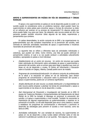 WHO/MNH/MBD/00.6
                                                                             Página 27

APOYO A SUPERVIVIENTES EN PAÍSES EN VÍA DE DESARROLLO Y ÁREAS
RURALES

        El apoyo a los supervivientes en países en vía de desarrollo puede no existir y el
suicidio puede no considerarse como un problema nacional. ¿Qué pueden hacer los
supervivientes en estos países para encontrar apoyo o formas de comunicar su dolor
en un esfuerzo por avanzar en su proceso de recuperación? En algunos países por
ahora puede haber muy poco por hacer. No obstante, este recurso puede ser útil y las
personas pueden también encontrar útiles algunas de las ideas, experiencias y
pensamientos que contiene.

       En países desarrollados, la acción conjunta de la OMS y las organizaciones no
gubernamentales que ella considera importantes en la prevención del suicidio, está
centrada en estimular actividades nacionales de apoyo a supervivientes e iniciativas
nacionales de prevención del suicidio.

        La siguiente lista se refiere a diferentes tipos de actividades individuales o
colectivas, que pueden ser útiles. Como mínimo, una lista así puede estimular el
pensamiento creativo, el cual a su vez puede conducir a actividades culturalmente
sensibles y apropiadas en países a nivel individual.

•      Establecimiento de un centro de recursos. Un centro de recursos que pueda
       tratar solicitudes de información sobre actividades de apoyo a supervivientes y
       prevención del suicidio, sería un primer paso para llegar a aquéllos que viven en
       áreas en vía de desarrollo o rurales. El Centro de Información y Educación
       sobre el Suicidio en Calgary, Alberta, Canadá podría servir de modelo.

•      Programas de concientización/educación. Un esfuerzo conjunto de profesionales
       de la salud y la educación en países en vía de desarrollo, para ofrecer
       programas de concientización y educación sobre la prevención del suicidio y
       apoyo a supervivientes, podría ser un comienzo significativo.

•      Amplia distribución de este recurso. La amplia distribución y la disponibilidad de
       este recurso podría empezar a plantear los temas de concientización y apoyo a
       supervivientes en las áreas en vía de desarrollo y rurales.

•      Red Internacional de Prevención e Investigación del Suicidio de la OMS. El
       equipo de Trastornos Mentales y Comportamentales del Departamento de Salud
       Mental de la OMS ha tomado el liderazgo en promover la prevención del
       suicidio y el apoyo a supervivientes a nivel mundial. También ha reconocido la
       importancia de algunas organizaciones no gubernamentales y expertos en la
       prevención el suicidio. La red está disponible para servir como asesora y ayudar
       a establecer los programas de concientización e información y promover el
       desarrollo de estrategias para prevenir el suicidio a nivel nacional, como las
       llama la OMS.

•      Actividades individuales. Por una variedad de razones, los supervivientes en
       países en vía de desarrollo y áreas rurales deben enfrentar solos el reto de
       sobrevivir la pérdida por suicidio de un ser querido. Para algunos, tener esta
 