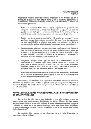 WHO/MNH/MBD/00.6
                                                                             Página 28

       experiencia personal puede ser la única exposición a una tragedia así en el
       transcurso de sus vidas. Con esto en mente y con la esperanza de estimular el
       desarrollo de formas significativas y apropiadas para enfrentarla, se ofrecen las
       siguientes sugerencias:

       -   Hablar: Comunicarse de tú a tú con otros proporciona la oportunidad de
           compartir sentimientos y emociones. Encontrar a alguien que escuche
           puede no ser fácil, pero acercarse a miembros de la familia, amigos y
           miembros de grupos religiosos puede ser un buen punto de partida.

       -   Escribir: Las comunicaciones escritas han sido usadas por los supervivientes
           por largo tiempo. Las personas encuentran útil esta forma de expresarse,
           ya sea escribiéndole a alguien una carta, manteniendo un diario o
           simplemente llenando una hoja de papel con pensamientos y emociones.

       -   Manifestaciones artísticas: Practicar diferentes manifestaciones artísticas ha
           sido un medio de expresión personal por siglos. El medio usado puede ser
           la pintura, la costura, la cerámica, el trabajo en madera o la música, para
           nombrar algunos. Transmitir sentimientos, pensamientos y emociones a
           través de un objeto inanimado puede resultar útil.

       -   Integrarse: Aunque puede que no haya otros supervivientes en los
           alrededores con quienes conectarse, puede existir la posibilidad de
           integrarse a alguna actividad grupal. Participar en dichas actividades
           involucra tender la mano más allá de sí mismo. Esto puede ayudarlo a
           progresar en su proceso de recuperación al centrarse en otros.

       -   Meditación: Esta actividad individual puede ayudar a la persona a centrarse
           en la solución de problemas, para superar el vivir con la auto-compasión
           que los supervivientes tienden a sufrir.

        Los humanos son adeptos a vivir bajo la más difícil de las situaciones. Las ideas
anteriores se ofrecen como puntos de partida para que las personas empiecen a
superar la tragedia del suicidio de un ser querido y se adentren en la nueva vida que
los está esperando.


APOYO A SUPERVIVIENTES A TRAVÉS DE “TERAPIA DE INVOLUCRAMIENTO”
EN OTRAS ACTIVIDADES

        La mayoría de este recurso está dedicado a desarrollar exitosos grupos de
apoyo mutuo para supervivientes. No obstante, los últimos 20 años del siglo pasado
vieron el surgimiento de una amplia variedad de otras actividades grupales, creadas y
realizadas en buena parte por supervivientes de manera conjunta. Estas actividades
proporcionan apoyo a los supervivientes a través de lo que se ha denominado “terapia
de involucramiento”.

       La siguiente lista, aunque no es exhaustiva, da una corta descripción de
algunas de estas actividades:
 