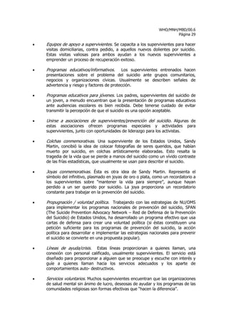 WHO/MNH/MBD/00.6
                                                                        Página 29

•   Equipos de apoyo a supervivientes. Se capacita a los supervivientes para hacer
    visitas domiciliarias, contra pedido, a aquellos nuevos dolientes por suicidio.
    Estas visitas valiosas para ambos ayudan a los nuevos supervivientes a
    emprender un proceso de recuperación exitoso.

•   Programas educativos/informativos. Los supervivientes entrenados hacen
    presentaciones sobre el problema del suicidio ante grupos comunitarios,
    negocios y organizaciones cívicas. Usualmente se describen señales de
    advertencia y riesgo y factores de protección.

•   Programas educativos para jóvenes. Los padres, supervivientes del suicidio de
    un joven, a menudo encuentran que la presentación de programas educativos
    ante audiencias escolares es bien recibida. Debe tenerse cuidado de evitar
    transmitir la percepción de que el suicidio es una opción aceptable.

•   Unirse a asociaciones de supervivientes/prevención del suicidio. Algunas de
    estas asociaciones ofrecen programas especiales y actividades para
    supervivientes, junto con oportunidades de liderazgo para los activistas.

•   Colchas conmemorativas. Una superviviente de los Estados Unidos, Sandy
    Martin, concibió la idea de colocar fotografías de seres queridos, que habían
    muerto por suicidio, en colchas artísticamente elaboradas. Esto resalta la
    tragedia de la vida que se pierde a manos del suicidio como un vívido contraste
    de las frías estadísticas, que usualmente se usan para describir el suicidio.

•   Joyas conmemorativas. Ésta es otra idea de Sandy Martin. Representa el
    símbolo del infinitivo, plasmado en joyas de oro o plata, como un recordatorio a
    los supervivientes sobre “mantener la vida para siempre”, aunque hayan
    perdido a un ser querido por suicidio. La joya proporciona un recordatorio
    constante para trabajar en la prevención del suicidio.

•   Propugnación / voluntad política. Trabajando con las estrategias de NU/OMS
    para implementar los programas nacionales de prevención del suicidio, SPAN
    (The Suicide Prevention Advocacy Network – Red de Defensa de la Prevención
    del Suicidio) de Estados Unidos, ha desarrollado un programa efectivo que usa
    cartas de defensa para crear una voluntad política (si éstas constituyen una
    petición suficiente para los programas de prevención del suicidio, la acción
    política para desarrollar e implementar las estrategias nacionales para prevenir
    el suicidio se convierte en una propuesta popular).

•   Líneas de ayuda/crisis.  Estas líneas proporcionan a quienes llaman, una
    conexión con personal calificado, usualmente supervivientes. El servicio está
    diseñado para proporcionar a alguien que se preocupe y escuche con interés y
    guíe a quienes llaman hacia los servicios adecuados y los aparte de
    comportamientos auto- destructivos.

•   Servicios voluntarios. Muchos supervivientes encuentran que las organizaciones
    de salud mental sin ánimo de lucro, deseosas de ayudar y los programas de las
    comunidades religiosas son formas efectivas que “hacen la diferencia”.
 