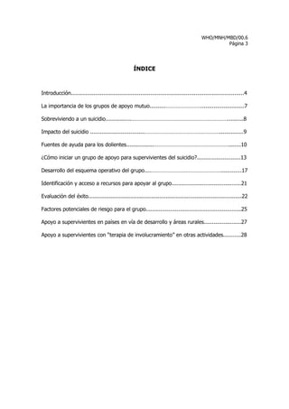 WHO/MNH/MBD/00.6
                                                                                                      Página 3




                                                     ÍNDICE



Introducción...........................................................................................................4

La importancia de los grupos de apoyo mutuo..........……………………...........................7

Sobreviviendo a un suicidio................…………………………………………………………..........8

Impacto del suicidio ..................................……………………………………………...............9

Fuentes de ayuda para los dolientes.................……………………………………………........10

¿Cómo iniciar un grupo de apoyo para supervivientes del suicidio?...........................13

Desarrollo del esquema operativo del grupo....………………………………………….............17

Identificación y acceso a recursos para apoyar al grupo...........................................21

Evaluación del éxito...............................................................................................22

Factores potenciales de riesgo para el grupo...........................................................25

Apoyo a supervivientes en países en vía de desarrollo y áreas rurales.......................27

Apoyo a supervivientes con “terapia de involucramiento” en otras actividades...........28
 