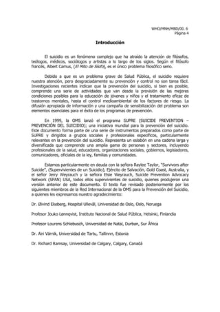 WHO/MNH/MBD/00. 6
                                                                              Página 4

                                     Introducción


       El suicidio es un fenómeno complejo que ha atraído la atención de filósofos,
teólogos, médicos, sociólogos y artistas a lo largo de los siglos. Según el filósofo
francés, Albert Camus, (El Mito de Sísifo), es el único problema filosófico serio.

        Debido a que es un problema grave de Salud Pública, el suicidio requiere
nuestra atención, pero desgraciadamente su prevención y control no son tarea fácil.
Investigaciones recientes indican que la prevención del suicidio, si bien es posible,
comprende una serie de actividades que van desde la provisión de las mejores
condiciones posibles para la educación de jóvenes y niños y el tratamiento eficaz de
trastornos mentales, hasta el control medioambiental de los factores de riesgo. La
difusión apropiada de información y una campaña de sensibilización del problema son
elementos esenciales para el éxito de los programas de prevención.

        En 1999, la OMS lanzó el programa SUPRE (SUICIDE PREVENTION –
PREVENCIÓN DEL SUICIDIO); una iniciativa mundial para la prevención del suicidio.
Este documento forma parte de una serie de instrumentos preparados como parte de
SUPRE y dirigidos a grupos sociales y profesionales específicos, particularmente
relevantes en la prevención del suicidio. Representa un eslabón en una cadena larga y
diversificada que comprende una amplia gama de personas y sectores, incluyendo
profesionales de la salud, educadores, organizaciones sociales, gobiernos, legisladores,
comunicadores, oficiales de la ley, familias y comunidades.

       Estamos particularmente en deuda con la señora Raylee Taylor, “Survivors after
Suicide”, (Supervivientes de un Suicidio), Ejército de Salvación, Gold Coast, Australia, y
el señor Jerry Weyrauch y la señora Elsie Weyrauch, Suicide Prevention Advocacy
Network (SPAN) USA, todos ellos supervivientes de suicidio, quienes produjeron una
versión anterior de este documento. El texto fue revisado posteriormente por los
siguientes miembros de la Red Internacional de la OMS para la Prevención del Suicidio,
a quienes les expresamos nuestro agradecimiento:

Dr. Øivind Ekeberg, Hospital Ullevăl, Universidad de Oslo, Oslo, Noruega

Profesor Jouko Lønnqvist, Instituto Nacional de Salud Pública, Helsinki, Finlandia

Profesor Lourens Schlebusch, Universidad de Natal, Durban, Sur África

Dr. Airi Värnik, Universidad de Tartu, Tallinnn, Estonia

Dr. Richard Ramsay, Universidad de Calgary, Calgary, Canadá
 
