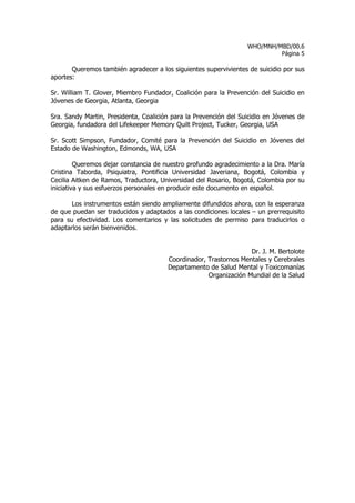 WHO/MNH/MBD/00.6
                                                                           Página 5

       Queremos también agradecer a los siguientes supervivientes de suicidio por sus
aportes:

Sr. William T. Glover, Miembro Fundador, Coalición para la Prevención del Suicidio en
Jóvenes de Georgia, Atlanta, Georgia

Sra. Sandy Martin, Presidenta, Coalición para la Prevención del Suicidio en Jóvenes de
Georgia, fundadora del Lifekeeper Memory Quilt Project, Tucker, Georgia, USA

Sr. Scott Simpson, Fundador, Comité para la Prevención del Suicidio en Jóvenes del
Estado de Washington, Edmonds, WA, USA

         Queremos dejar constancia de nuestro profundo agradecimiento a la Dra. María
Cristina Taborda, Psiquiatra, Pontificia Universidad Javeriana, Bogotá, Colombia y
Cecilia Aitken de Ramos, Traductora, Universidad del Rosario, Bogotá, Colombia por su
iniciativa y sus esfuerzos personales en producir este documento en español.

       Los instrumentos están siendo ampliamente difundidos ahora, con la esperanza
de que puedan ser traducidos y adaptados a las condiciones locales – un prerrequisito
para su efectividad. Los comentarios y las solicitudes de permiso para traducirlos o
adaptarlos serán bienvenidos.


                                                                  Dr. J. M. Bertolote
                                       Coordinador, Trastornos Mentales y Cerebrales
                                       Departamento de Salud Mental y Toxicomanías
                                                    Organización Mundial de la Salud
 