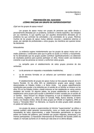 WHO/MNH/MBD/00.6
                                                                               Página 6


                     PREVENCIÓN DEL SUICIDIO
            ¿CÓMO INICIAR UN GRUPO DE SUPERVIVIENTES?

¿Qué son los grupos de apoyo mutuo?

        Los grupos de apoyo mutuo son grupos de personas que están directa y
personalmente afectadas por un problema, condición o interés específico. Son dirigidos
por sus miembros, lo que significa que son aquellos directamente afectados por el
problema los que controlan las actividades y las prioridades de su grupo. Mientras
muchos de los grupos de apoyo mutuo obtienen recursos y asistencia externos al
grupo, por ejemplo de profesionales u otros grupos, los miembros son quienes toman
las decisiones.

Antecedentes

       La evidencia sugiere insistentemente que los grupos de apoyo mutuo son un
medio poderoso y constructivo para que la gente se ayude a sí misma y mutuamente.
Se ha demostrado que los grupos pueden contribuir significativamente a la obtención
de resultados positivos para quienes participan en ellos. Parece existir una tendencia
creciente a que las personas se reúnan y conformen estos grupos.

        La campaña para el establecimiento de estos grupos proviene de dos
vertientes:

•      La de personas en respuesta a necesidades insatisfechas;

•      La de servicios formales en un esfuerzo por suministrar apoyo y cuidado
       adicionales.

        El establecimiento de grupos de apoyo mutuo se hizo popular después de la II
Guerra Mundial. En los años 60’s se establecieron grupos para apoyar viudas
desconsoladas en Estados Unidos y el Reino Unido. Los grupos específicamente
constituidos para ayudar a los dolientes por el suicidio de un familiar se iniciaron en los
años 70’s en los Estados Unidos y desde entonces se han establecido en varios centros
alrededor del mundo. En algunos países, los grupos establecidos se ramificaron y
establecieron otros grupos para ayudar a sobrellevar el dolor causado por el suicidio de
un familiar. Estos incluyen los Amigos Compasivos, el cual se estableció inicialmente
en Coventry, Inglaterra, y ahora opera en Canadá, Malta, Nueva Zelanda, el Reino
Unido y los Estados Unidos. Otros de estos grupos son CRUSE en Inglaterra, SPES en
Suecia y “Verwaiste Eltern” en Alemania. La mayoría de estos grupos están ubicados
en países de habla inglesa.

       Los grupos de apoyo a supervivientes (el término “supervivientes” se refiere a
quienes quedan) están ganando reconocimiento, como un medio para satisfacer las
necesidades de estos supervivientes, y están financiados parcialmente en algunos
países con fondos del gobierno, pero también por grupos religiosos, donaciones y los
mismos participantes. La Asociación Internacional de Prevención del Suicidio (IASP) ha
notado un marcado aumento en el interés por esta área en la última década.
 
