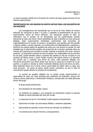 WHO/MNH/MBD/00.6
                                                                              Página 7

La fuerza impulsora detrás de la formación de muchos de estos grupos proviene de los
mismos supervivientes.

IMPORTANCIA DE LOS GRUPOS DE APOYO MUTUO PARA LOS DOLIENTES DE
UN SUICIDIO

        Las investigaciones han demostrado que la forma de morir afecta de manera
diferente las reacciones al dolor o la pena y respaldan el planteamiento de que los
supervivientes sufren de forma diferente. Las reacciones usuales al dolor se
intensifican con el suicidio. Se ha demostrado que los supervivientes exhiben
elementos de dolor que tienen menos posibilidad de estar presentes en otras personas
afligidas. Estos supervivientes manifiestan sentimientos más frecuentes de
responsabilidad por la muerte, el rechazo y el abandono, que aquéllos que han perdido
a alguien debido a causas naturales. Los sentimientos de estigmatización, vergüenza y
bochorno los colocan aparte de aquéllos que sufren por una muerte no suicida. Es más
probable que el sobreviviente emplee una proporción de su tiempo cavilando sobre los
motivos de la persona que cometió el suicidio, estando la pregunta ¿Por qué?, siempre
presente. La presunción universal de que los padres son responsables de las acciones
de sus hijos, puede también colocar a quienes han perdido un hijo por suicidio en una
situación de dilema moral y social. Existen muchos más tabúes anexos a la discusión
del suicidio que a cualquier otra forma de morir; estas personas afligidas con
frecuencia encuentran muy difícil admitir que esa fue la causa de la muerte de su ser
querido, y la gente a menudo se siente incómoda hablando acerca del tema con ellos.
Estos dolientes tienen por lo tanto menos oportunidad de hablar sobre su dolor que
otras personas. Un grupo de apoyo puede ayudar muchísimo, ya que la falta de
comunicación puede demorar el proceso de recuperación.

        La reunión de aquellos afligidos por el suicidio puede proporcionarles la
oportunidad de estar con otras personas que realmente los entienden, porque han
vivido la misma experiencia, e intercambiar fortaleza y comprensión con estas personas
dentro del grupo.

       El grupo puede proporcionar:

•      Una sensación de comunidad y apoyo.

•      Un ambiente de empatía y una sensación de pertenencia cuando la persona
       afligida se siente disociada del resto del mundo.

•      La esperanza de que la “normalidad” puede lograrse eventualmente.

•      Experiencia en tratar con aniversarios difíciles u ocasiones especiales.

•      Oportunidad de aprender nuevas formas de enfrentar los problemas.

•      Un escenario para discutir temores y preocupaciones.
 