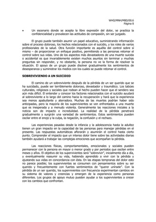 WHO/MNH/MBD/00.6
                                                                              Página 8

•      Un escenario donde se acepta la libre expresión del dolor, se practica la
       confidencialidad y prevalecen las actitudes de compasión, sin ser juzgado.

        El grupo puede también asumir un papel educativo, suministrando información
sobre el proceso doloroso, los hechos relacionados con el suicidio, y los roles de varios
profesionales de la salud. Otra función importante es aquélla del control sobre sí
mismo – de proporcionar un enfoque positivo, permitiendo a las personas retomar el
control sobre sus vidas. Uno de los aspectos más devastadores de una muerte suicida
o accidental es que invariablemente existen muchos asuntos sin terminar y muchas
preguntas sin responder, y no obstante, la persona no ve la forma de resolver la
situación. El apoyo de un grupo puede disolver gradualmente los sentimientos de
desesperanza y suministrar los medios con los cuales se puede retomar el control.

SOBREVIVIENDO A UN SUICIDIO

        El camino de un sobreviviente después de la pérdida de un ser querido que se
ha suicidado, puede ser terriblemente doloroso, devastador y traumático. Los tabúes
culturales, religiosos y sociales que rodean al hecho pueden hacer que el sendero sea
aún más difícil. El entender y conocer los factores relacionados con el suicidio ayudará
al sobreviviente a lo largo del camino hacia la recuperación y hará que la experiencia
sea menos apabullante y aterradora. Muchas de las muertes podrían haber sido
anticipadas, pero la mayoría de los supervivientes se ven enfrentados a una muerte
que es inesperada y a menudo violenta. Generalmente las reacciones iniciales a la
noticia son de impacto e incredulidad. La realidad de la pérdida penetrará
gradualmente y surgirán una variedad de sentimientos. Estos sentimientos pueden
oscilar entre el enojo y la culpa, la negación, la confusión y el rechazo.

       Las experiencias pasadas desde la infancia y la adolescencia hasta la adultez
tienen un gran impacto en la capacidad de las personas para manejar pérdidas en el
presente. Las respuestas automáticas aflorarán y asumirán el control hasta cierto
punto. Comprender el impacto que un intenso dolor tiene sobre las actividades diarias
también ayudará a trabajar las complejas emociones que acompañan la pérdida.

       Las reacciones físicas, comportamentales, emocionales y sociales pueden
permanecer con la persona en mayor o menor grado y por periodos que oscilan entre
meses y años. El objetivo de los supervivientes será “sobrevivir”, inicialmente día a día,
y eventualmente reasumir su vida, habiendo aprendido a vivir con la pérdida y
ajustando sus vidas en concordancia con ésta. En las etapas tempranas del dolor esto
no parece posible; los supervivientes se consumen con pensamientos sobre su ser
querido y frecuentemente con fuertes sentimientos de “querer unírsele”. Con la
pérdida de un ser querido, los supervivientes con frecuencia experimentan cambios en
su sistema de valores y creencias y emergen de la experiencia como personas
diferentes. Los grupos de apoyo mutuo pueden ayudar a los supervivientes a crecer
con los cambios que confrontan.
 