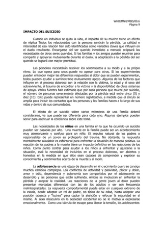 WHO/MNH/MBD/00.6
                                                                              Página 9

IMPACTO DEL SUICIDIO

        Cuando un individuo se quita la vida, el impacto de su muerte tiene un efecto
de réplica Todos los relacionados con la persona sentirán la pérdida. La calidad e
intensidad de esa relación han sido identificadas como variables claves que influyen en
el duelo resultante. Encargarse del ser querido inmediato a menudo eclipsará las
necesidades de otros seres queridos. Si las familias y los amigos pueden reunirse para
compartir y apoyarse mutuamente durante el duelo, la adaptación a la pérdida del ser
querido se logrará con mayor prontitud.

        Las personas necesitarán resolver los sentimientos a su modo y a su propio
ritmo. Lo que opera para unos puede no operar para otros. Si los supervivientes
pueden entender mejor las diferentes respuestas al dolor que se pueden experimentar,
todos pueden ayudar a suministrarse mutuamente apoyo. Algunos de los factores que
influyen en el proceso doloroso son la relación con la víctima, la edad y el sexo del
sobreviviente, el trauma de encontrar a la víctima y la disponibilidad de otros sistemas
de apoyo. Varias fuentes han estimado que por cada persona que muere por suicidio,
el número de personas severamente afectadas por la pérdida está entre cinco (5) y
diez (10). Esto puede representar un número significativo, a medida que el círculo se
amplía para incluir los contactos que las personas y las familias hacen a lo largo de sus
vidas y dentro de sus comunidades.

        El efecto de un suicidio sobre varios miembros de una familia deberá
considerarse, ya que puede ser diferente para cada uno. Algunos ejemplos pueden
servir para acentuar la conciencia sobre este tema.

        Las necesidades de los niños en una familia en la que ha ocurrido un suicidio
pueden ser pasadas por alto. Una muerte en la familia puede ser un acontecimiento
muy atemorizante y confuso para un niño. El impulso natural de los padres o
responsables de un joven es protegerlo del trauma. No obstante, la respuesta
mentalmente saludable es esforzarse para enfrentar la situación de manera positiva. La
reacción de los padres a la muerte tiene un impacto definitivo en las reacciones de los
niños. Como punto central para ayudar a los niños a enfrentar y ajustarse a la
situación, está la necesidad de incluirlos en el proceso doloroso, ser abiertos y
honestos en la medida en que ellos sean capaces de comprender y explorar su
conocimiento y sentimientos acerca de la muerte y el morir.

       La adolescencia es una etapa de desarrollo en el crecimiento que trae consigo
muchos cambios complejos. Los conflictos de actividad y pasividad, placer y dolor,
amor y odio, dependencia y autonomía son compartidos por el adolescente en
desarrollo y las personas que están sufriendo. Ambos se involucran en enfrentar la
pérdida y aceptar la realidad. Las reacciones de la gente joven al dolor pueden
presentar marcadas diferencias con las de los adultos y ser con frecuencia
malinterpretadas. La respuesta comportamental puede estar en cualquier extremo de
la escala, desde adoptar un rol de padre, no típico de su edad, hasta adoptar una
posición opuesta y “lucirse” para captar la atención y reforzar la seguridad en sí
mismo. Al sexo masculino en la sociedad occidental no se lo motiva a expresarse
emocionalmente. Como una válvula de escape para liberar la tensión, los adolescentes
 