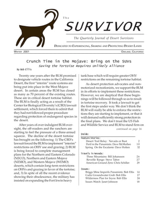 The



                                    SURVIVOR
                                            The Quarterly Journal of Desert Survivors

                             DEDICATED TO EXPERIENCING, SHARING AND PROTECTING DESERT LANDS
WINTER 2001                                                                         OAKLAND, CALIFORNIA


         Crunch Time in the Mojave: Bring on the SUVs
                  Saving the Tortoise Requires Unlikely Alliance
  By Bob Ellis

    Twenty one years after the BLM promised       tank base which will require greater OHV
to designate vehicle routes in the California     restrictions on the remaining tortoise habitat.
Desert, the first “interim” route systems are          As desert protection advocates and non-
being put into place in the West Mojave           motorized recreationists, we support the BLM
desert. In certain areas the BLM has closed       in its efforts to implement these restrictions.
as many as 70 percent of the existing routes.     However, we are skeptical that these begin-
These are in critical desert tortoise habitat.    nings will be followed through so as to result
The BLM is finally acting as a result of the      in tortoise recovery. It took a lawsuit to get
Center for Biological Diversity’s (CBD) lawsuit   the first steps under way. We don’t think the
settlement, which forced them to admit that       BLM will really be able to enforce the restric-
they had not followed proper procedure            tions they are starting to implement, or that it
regarding protection of endangered species in     wiill demand sufficiently strong protection in
the desert.                                       the final plans. We don’t trust the US Fish
    After years of over-indulgent BLM over-       and Wildlife Service and BLM to stand firm on
sight, the off-roaders and the ranchers are                                     continued on page 16
starting to feel the pressure of a three-armed
                                                  Inside:
squeeze. The decline of the desert tortoise
                                                  Feature Stories:
has brought on the following: 1) The CBD’s             Desert Trail Relay: Nevada or Bust          2
lawsuit forced the BLM to implement “interim”          Peril in the Panamints: Dave McMullen      10
restrictions on OHV use and grazing; 2) BLM           Spring On the Escalante: Dave Holten        32
is being forced to complete management
plans for the Northern and Eastern Colorado       Travels in Nevada:
                                                      Three Mountains: Bill Johansson             26
(NECO), Northern and Eastern Mojave                   Reveille Range: Steve Tabor                 27
(NEMO), and Western Mojave (WEMO)                     American Ground Zero: Chris Schiller        29
deserts, which contain long-term restrictions
on OHVs and grazing in favor of the tortoise;     Issues:
and, 3) In spite of all the recent evidence           Briggs Mine Imperils Panamints: Bob Ellis   14
                                                      Cadiz Groundwater Grab: Bob Ellis           17
showing their obsolescence, the military has          Wilderness Plan for Inyos: Bob Ellis        24
insisted on expanding the Fort Irwin heavy            Issues Watch: Janet Johnson                 18
 