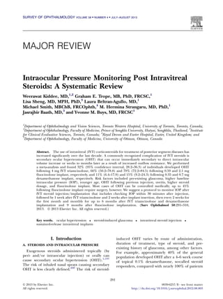 SURVEY OF OPHTHALMOLOGY

VOLUME 58  NUMBER 4  JULY–AUGUST 2013

MAJOR REVIEW

Intraocular Pressure Monitoring Post Intravitreal
Steroids: A Systematic Review
Weerawat Kiddee, MD,1,2 Graham E. Trope, MB, PhD, FRCSC,1
Lisa Sheng, MD, MPH, PhD,3 Laura Beltran-Agullo, MD,1
Michael Smith, MBChB, FRCOphth,4 M. Hermina Strungaru, MD, PhD,1
Jasrajbir Baath, MD,5 and Yvonne M. Buys, MD, FRCSC1
1

Department of Ophthalmology and Vision Sciences, Toronto Western Hospital, University of Toronto, Toronto, Canada;
Department of Ophthalmology, Faculty of Medicine, Prince of Songkla University, Hatyai, Songkhla, Thailand; 3Institute
for Clinical Evaluative Sciences, Toronto, Canada; 4Royal Devon and Exeter Hospital, Exeter, United Kingdom; and
5
Department of Ophthalmology, Faculty of Medicine, University of Ottawa, Ottawa, Canada
2

Abstract. The use of intravitreal (IVT) corticosteroids for treatment of posterior segment diseases has
increased signiﬁcantly over the last decade. A commonly recognized complication of IVT steroids is
secondary ocular hypertension (OHT) that can occur immediately secondary to direct intraocular
volume increase or weeks to months later as a result of increased outﬂow resistance. We performed
a meta-analysis and found 32% (95% conﬁdence interval, 28.2--36.3) of individuals developed OHT
following 4 mg IVT triamcinolone, 66% (50.2--78.8) and 79% (72.2--84.5) following 0.59 and 2.1 mg
ﬂuocinolone implant, respectively, and 11% (6.4--17.9) and 15% (9.2--24.3) following 0.35 and 0.7 mg
dexamethasone implant, respectively. Risk factors included pre-existing glaucoma, higher baseline
intraocular pressure (IOP), younger age, OHT following previous injection, uveitis, higher steroid
dosage, and ﬂuocinolone implant. Most cases of OHT can be controlled medically; up to 45%
following ﬂuocinolone implant require surgery, however. We suggest a protocol to monitor IOP after
IVT steroid injection/implantation that includes checking IOP within 30 minutes after injection,
followed by 1 week after IVT triamcinolone and 2 weeks after implant insertion, then every 2 weeks for
the ﬁrst month and monthly for up to 6 months after IVT triamcinolone and dexamethasone
implantation and 9 months after ﬂuocinolone implantation. (Surv Ophthalmol 58:291--310,
2013. Ó 2013 Elsevier Inc. All rights reserved.)
Key words. ocular hypertension  steroid-induced glaucoma
sustained-release intravitreal implants

I. Introduction



intravitreal steroid injection



induced OHT varies by route of administration,
duration of treatment, type of steroid, and preexisting history of glaucoma, among other factors.
For example, approximately 40% of the general
population developed OHT after a 4--6 week course
of topical 0.1% dexamethasone, so-called steroid
responders, compared with nearly 100% of patients

A. STEROIDS AND INTRAOCULAR PRESSURE

Exogenous steroids administered topically (by
peri- and/or intraocular injection) or orally can
cause secondary ocular hypertension (OHT).5,197
The risk of inhaled nasal sprays causing secondary
OHT is less clearly deﬁned.200 The risk of steroid291
Ó 2013 by Elsevier Inc.
All rights reserved.

0039-6257/$ - see front matter
http://dx.doi.org/10.1016/j.survophthal.2012.08.003

 