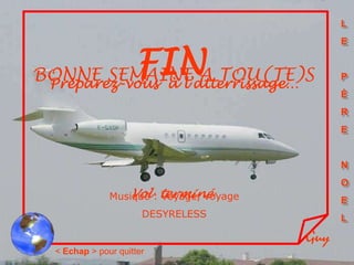 L
                                             E


        FINA TOU(TE)S
BONNE SEMAINE
 Préparez-vous à l’atterrissage…
                                             P
                                             È
                                             R
                                             E


                                             N
                                             O
              Musique : terminé
                  Vol Voyage, voyage         E
                      DESYRELESS             L

                                       Guy
 < Echap > pour quitter
 