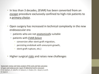 • In less than 3 decades, (EVAR) has been converted from an
escape procedure exclusively confined to high-risk patients to
a primary choice.
• Open surgery has increased in technical complexity in the new
endovascular era
• patients who are not anatomically suitable
• patients with EVAR failure
• conversion after stent-graft migration,
• persisting endoleak with aneurysm growth,
• stent-graft rupture, etc.)
• Higher surgical risks and raises new challenges
Systematic review and meta-analysis of the early and late outcomes
of open and endovascular repair of abdominal aortic aneurysm
P. W. Stather1, D. Sidloff1, N. Dattani1, E. Choke1, M. J. Bown1,2 and R.
D. Sayers1
 