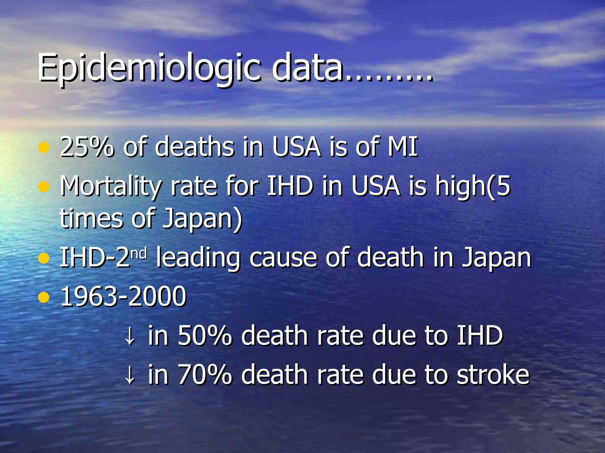 Epidemiologic data……… 25% of deaths in USA is of MI Mortality rate for IHD in USA is high(5 times of Japan) IHD-2 nd  leading cause of death in Japan 1963-2000  ↓ in 50% death rate due to IHD ↓ in 70% death rate due to stroke 