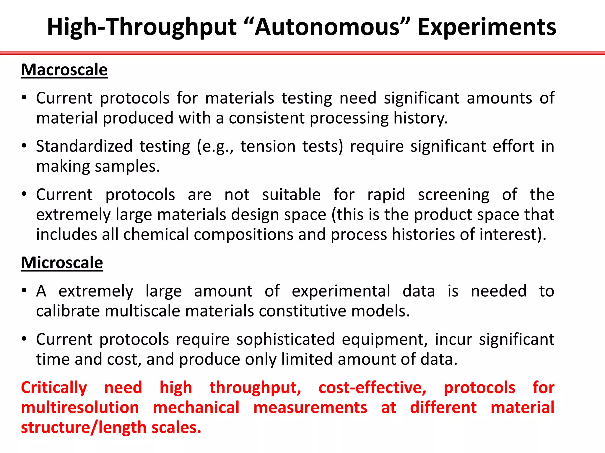High-Throughput “Autonomous” Experiments
Macroscale
• Current protocols for materials testing need significant amounts of
material produced with a consistent processing history.
• Standardized testing (e.g., tension tests) require significant effort in
making samples.
• Current protocols are not suitable for rapid screening of the
extremely large materials design space (this is the product space that
includes all chemical compositions and process histories of interest).
Microscale
• A extremely large amount of experimental data is needed to
calibrate multiscale materials constitutive models.
• Current protocols require sophisticated equipment, incur significant
time and cost, and produce only limited amount of data.
Critically need high throughput, cost-effective, protocols for
multiresolution mechanical measurements at different material
structure/length scales.
 
