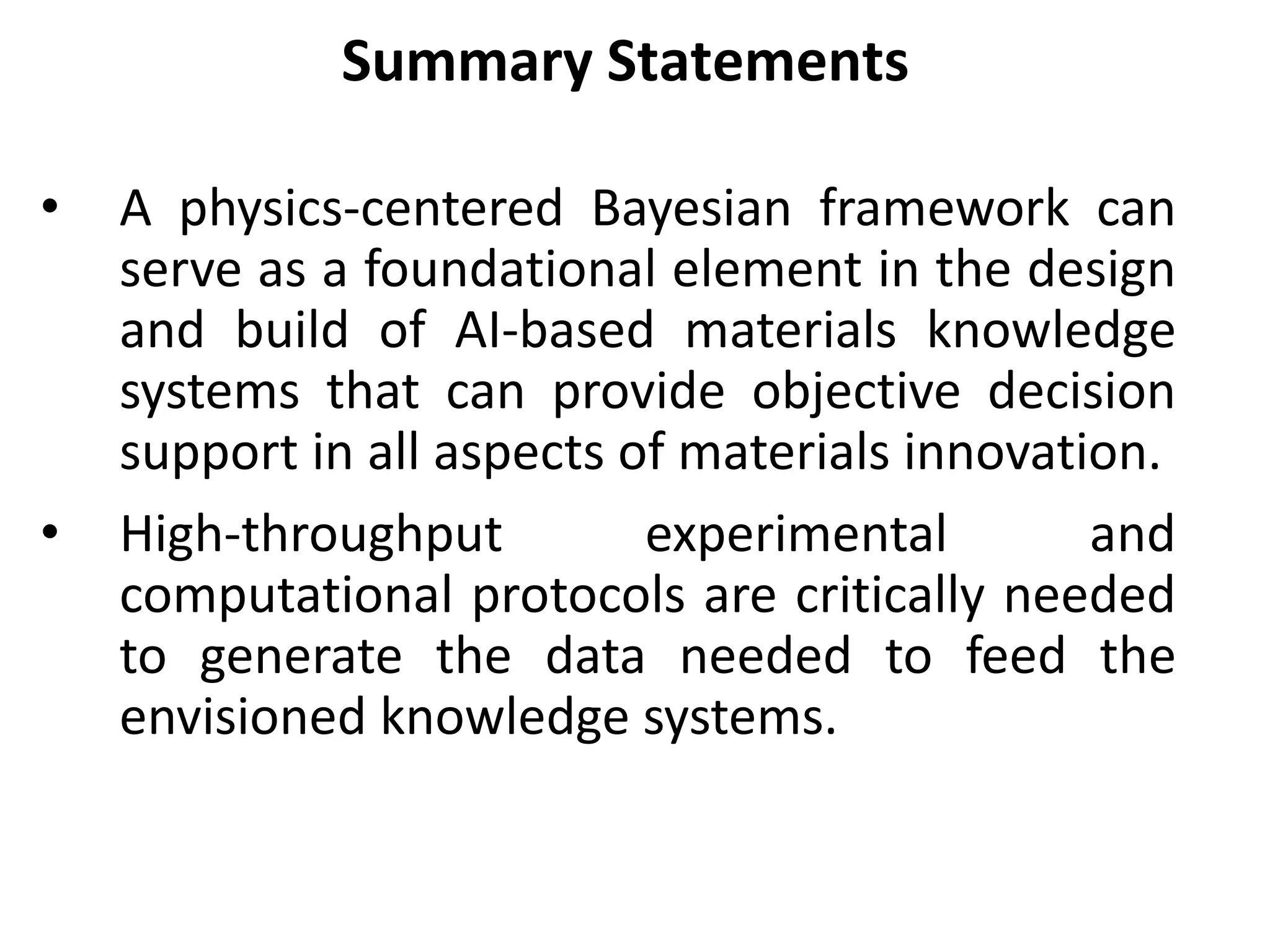 • A physics-centered Bayesian framework can
serve as a foundational element in the design
and build of AI-based materials knowledge
systems that can provide objective decision
support in all aspects of materials innovation.
• High-throughput experimental and
computational protocols are critically needed
to generate the data needed to feed the
envisioned knowledge systems.
Summary Statements
 