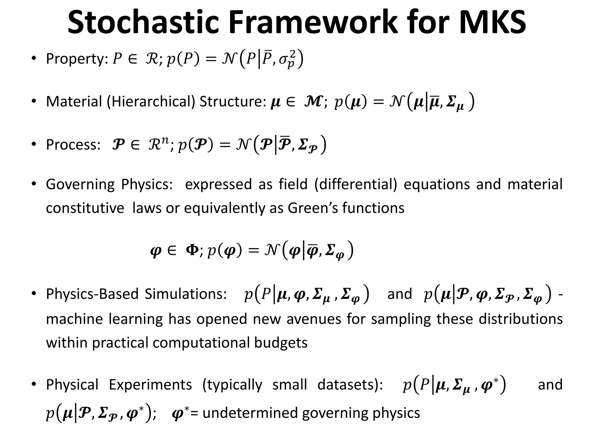 Stochastic Framework for MKS
• Property: 𝑃𝑃 ∈ ℛ; 𝑝𝑝 𝑃𝑃 = 𝒩𝒩 𝑃𝑃 �𝑃𝑃, 𝜎𝜎𝑝𝑝
2
• Material (Hierarchical) Structure: 𝝁𝝁 ∈ 𝓜𝓜; 𝑝𝑝 𝝁𝝁 = 𝒩𝒩 𝝁𝝁 �𝝁𝝁, 𝜮𝜮𝝁𝝁
• Process: 𝓟𝓟 ∈ ℛ𝑛𝑛
; 𝑝𝑝 𝓟𝓟 = 𝒩𝒩 𝓟𝓟 �𝓟𝓟, 𝜮𝜮𝓟𝓟
• Governing Physics: expressed as field (differential) equations and material
constitutive laws or equivalently as Green’s functions
𝝋𝝋 ∈ 𝚽𝚽; 𝑝𝑝 𝝋𝝋 = 𝒩𝒩 𝝋𝝋 �𝝋𝝋, 𝜮𝜮𝝋𝝋
• Physics-Based Simulations: 𝑝𝑝 𝑃𝑃 𝝁𝝁, 𝝋𝝋, 𝜮𝜮𝝁𝝁 , 𝜮𝜮𝝋𝝋 and 𝑝𝑝 𝝁𝝁 𝓟𝓟, 𝝋𝝋, 𝜮𝜮𝓟𝓟 , 𝜮𝜮𝝋𝝋 -
machine learning has opened new avenues for sampling these distributions
within practical computational budgets
• Physical Experiments (typically small datasets): 𝑝𝑝 𝑃𝑃 𝝁𝝁, 𝜮𝜮𝝁𝝁 , 𝝋𝝋∗ and
𝑝𝑝 𝝁𝝁 𝓟𝓟, 𝜮𝜮𝓟𝓟 , 𝝋𝝋∗
; 𝝋𝝋∗
= undetermined governing physics
 