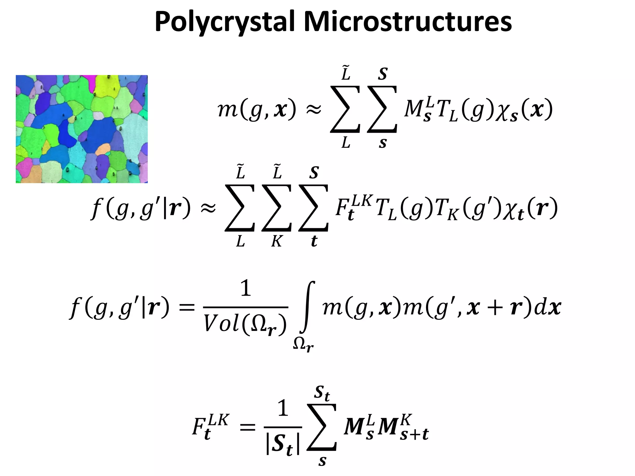 Polycrystal Microstructures
𝑚𝑚 𝑔𝑔, 𝒙𝒙 ≈ �
𝐿𝐿
�𝐿𝐿
�
𝒔𝒔
𝑺𝑺
𝑀𝑀𝒔𝒔
𝐿𝐿 𝑇𝑇𝐿𝐿 𝑔𝑔 𝜒𝜒𝒔𝒔 𝒙𝒙
𝑓𝑓 𝑔𝑔, 𝑔𝑔𝑔 𝒓𝒓 ≈ �
𝐿𝐿
�𝐿𝐿
�
𝐾𝐾
�𝐿𝐿
�
𝒕𝒕
𝑺𝑺
𝐹𝐹𝒕𝒕
𝐿𝐿𝐿𝐿
𝑇𝑇𝐿𝐿 𝑔𝑔 𝑇𝑇𝐾𝐾 𝑔𝑔𝑔 𝜒𝜒𝒕𝒕 𝒓𝒓
𝑓𝑓 𝑔𝑔, 𝑔𝑔𝑔 𝒓𝒓 =
1
𝑉𝑉𝑉𝑉𝑉𝑉(Ω𝒓𝒓)
�
Ω𝒓𝒓
𝑚𝑚 𝑔𝑔, 𝒙𝒙 𝑚𝑚 𝑔𝑔′, 𝒙𝒙 + 𝒓𝒓 𝑑𝑑𝒙𝒙
𝐹𝐹𝒕𝒕
𝐿𝐿𝐿𝐿
=
1
𝑺𝑺𝒕𝒕
�
𝒔𝒔
𝑺𝑺𝒕𝒕
𝑴𝑴𝒔𝒔
𝐿𝐿 𝑴𝑴𝒔𝒔+𝒕𝒕
𝐾𝐾
 