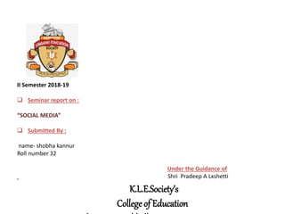 K.L.E.Society’s
College of Education
II Semester 2018-19
 Seminar report on :
“SOCIAL MEDIA”
 Submitted By :
name- shobha kannur
Roll number 32
Under the Guidance of
Shri Pradeep A Lxshetti
 