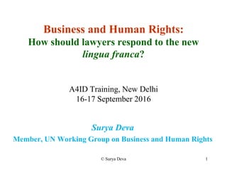 © Surya Deva 1
Business and Human Rights:
How should lawyers respond to the new
lingua franca?
A4ID Training, New Delhi
16-17 September 2016
Surya Deva
Member, UN Working Group on Business and Human Rights
 